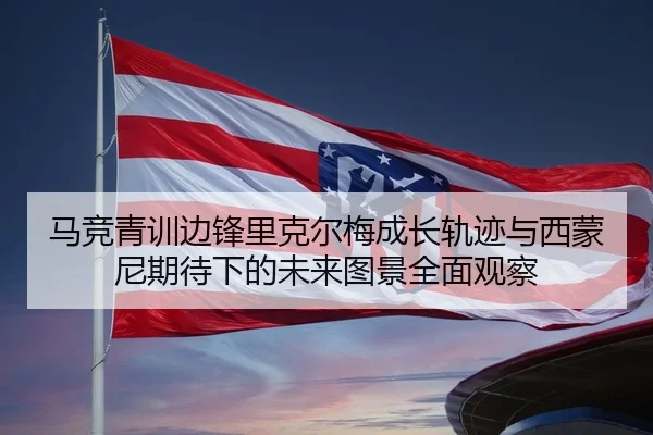 马竞青训边锋里克尔梅成长轨迹与西蒙尼期待下的未来图景全面观察