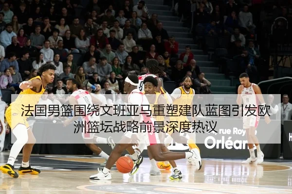 法国男篮围绕文班亚马重塑建队蓝图引发欧洲篮坛战略前景深度热议 - aoko
