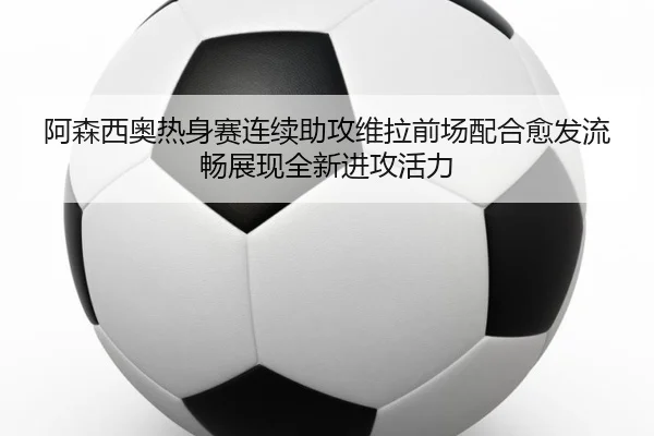 阿森西奥热身赛连续助攻维拉前场配合愈发流畅展现全新进攻活力 - aoko